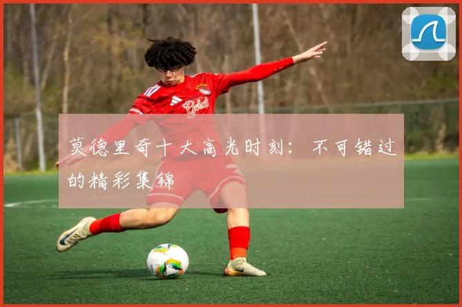 莫德里奇十大高光时刻：不可错过的精彩集锦