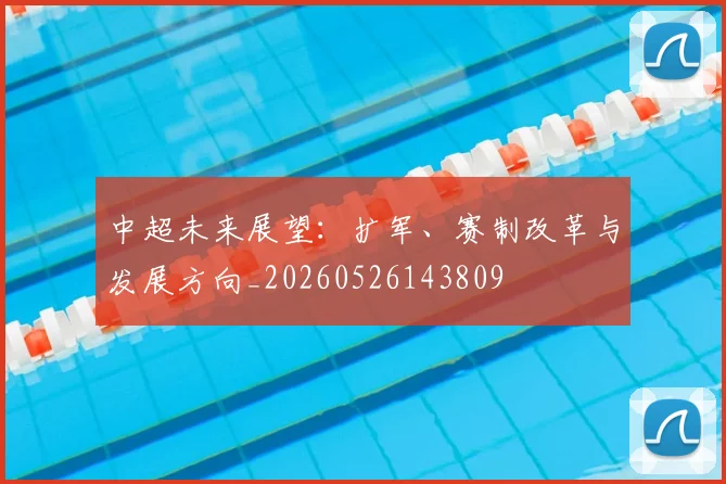 中超未来展望：扩军、赛制改革与发展方向_20260526143809