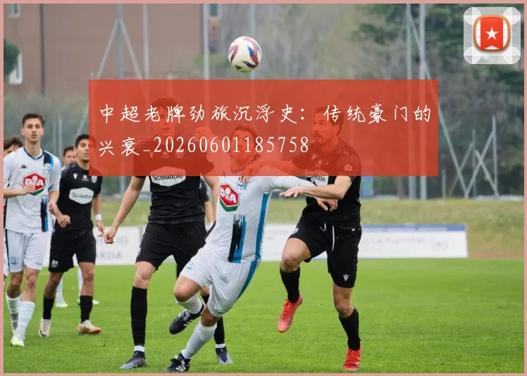 中超老牌劲旅沉浮史：传统豪门的兴衰_20260601185758