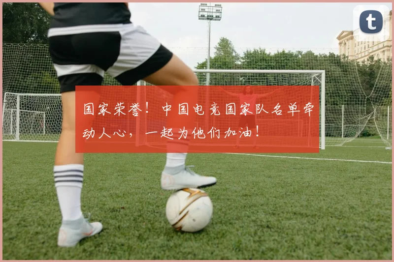 国家荣誉！中国电竞国家队名单牵动人心，一起为他们加油！